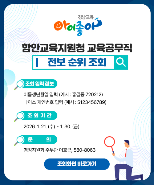 함안교육지원청 교육공무직 전보 순위 조회

1. 조회 입력 정보
   이름생년월일 입력 (예시: 홍길동720212)
   나이스개인번호 입력 (예시: S123456789)

2. 조회 기간
   2026. 1. 21.(수) 9:00 ~ 1. 31.(금) 18:00

3. 문의
   행정지원과 주무관 이호, 580-8063
